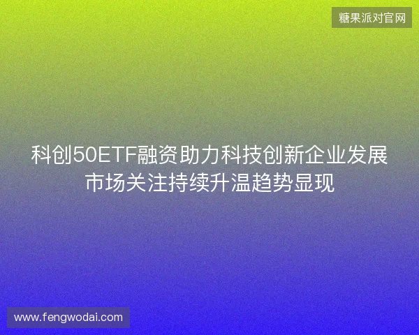 科创50ETF融资助力科技创新企业发展市场关注持续升温趋势显现