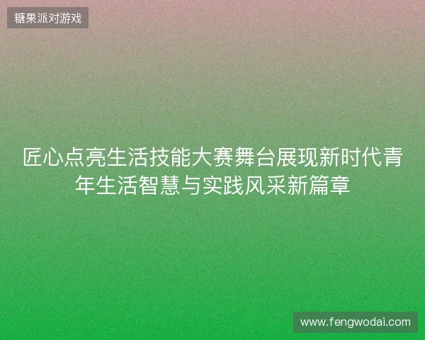 匠心点亮生活技能大赛舞台展现新时代青年生活智慧与实践风采新篇章 匠心点亮生活技能大赛舞台展现新时代青年生活智慧与实践风采新篇章